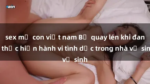 sex mẹ con việt nam Bị quay lén khi đang thực hiện hành vi tình dục trong nhà vệ sinh
