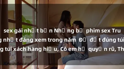 sex gái nhật bản Những bộ phim sex Trung Quốc nổi tiếng nhất đáng xem trong năm  Để đặt đúng túi xách hàng hiệu, Cô em họ quyến rũ, Thế giới bên trong.