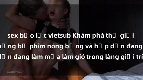sex bạo lực vietsub Khám phá thế giới phim sex Bắc Âu: Những bộ phim nóng bỏng và hấp dẫn đang làm mưa làm gió trong làng giải trí người lớn