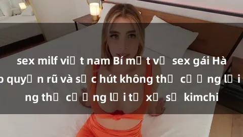 sex milf việt nam Bí mật về sex gái Hàn Quốc: Vẻ đẹp quyến rũ và sức hút không thể cưỡng lại từ xứ sở kimchi