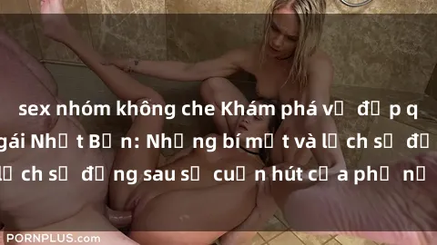 sex nhóm không che Khám phá vẻ đẹp quyến rũ của sex gái Nhật Bản: Những bí mật và lịch sử đằng sau sự cuốn hút của phụ nữ Nhật Bản