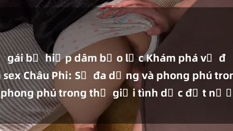 gái bị hiếp dâm bạo lực Khám phá vẻ đẹp mê hoặc của sex Châu Phi: Sự đa dạng và phong phú trong thế giới tình dục đất nước đen
