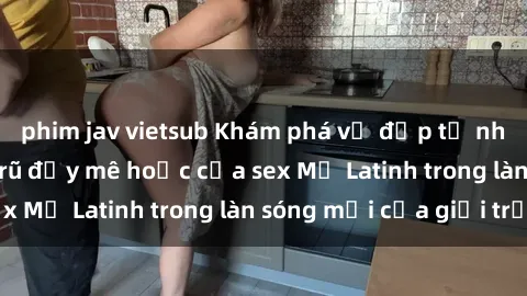 phim jav vietsub Khám phá vẻ đẹp tự nhiên và sức quyến rũ đầy mê hoặc của sex Mỹ Latinh trong làn sóng mới của giới trẻ