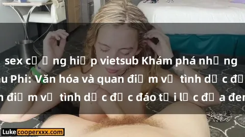 sex cưỡng hiếp vietsub Khám phá những bí mật về sex Châu Phi: Văn hóa và quan điểm về tình dục độc đáo tại lục địa đen