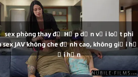 sex phòng thay đồ Hấp dẫn với loạt phim sex JAV không che đỉnh cao, không giới hạn