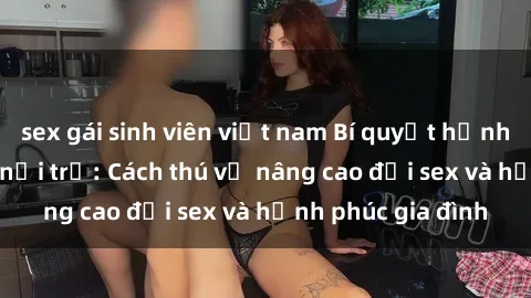 sex gái sinh viên việt nam Bí quyết hạnh phúc cho sex bà nội trợ: Cách thú vị nâng cao đời sex và hạnh phúc gia đình