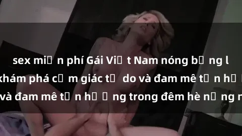 sex miễn phí Gái Việt Nam nóng bỏng làm tình say đắm, khám phá cảm giác tự do và đam mê tận hưởng trong đêm hè nồng nàn.