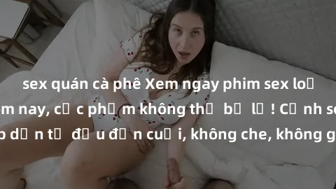 sex quán cà phê Xem ngay phim sex loạn luân hot nhất hôm nay, cực phẩm không thể bỏ lỡ! Cảnh sex đỉnh cao, hấp dẫn từ đầu đến cuối, không che, không giới hạn! Hãy đến và thưởng thức ngay!