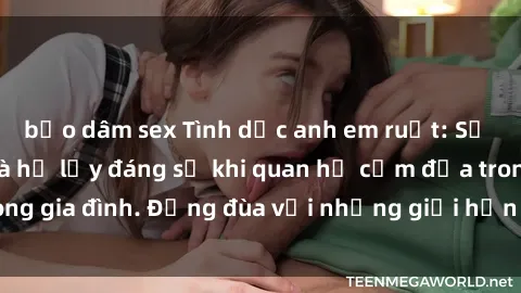 bạo dâm sex Tình dục anh em ruột: Sự thật phũ phàng và hệ lụy đáng sợ khi quan hệ cấm địa trong gia đình. Đừng đùa với những giới hạn không thể vượt qua!