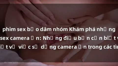 phim sex bạo dâm nhóm Khám phá những bí mật đằng sau sex camera ẩn: Những điều bạn cần biết về việc sử dụng camera ẩn trong các tình huống tình dục