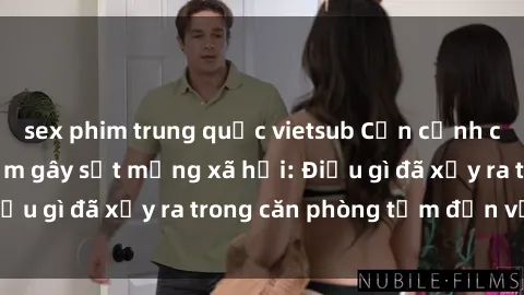 sex phim trung quốc vietsub Cận cảnh clip nóng phòng tắm gây sốt mạng xã hội: Điều gì đã xảy ra trong căn phòng tắm đến vậy?
