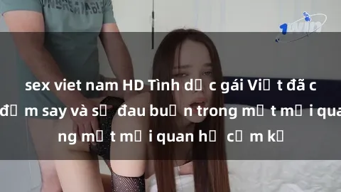 sex viet nam HD Tình dục gái Việt đã có chồng: Sự đắm say và sự đau buồn trong một mối quan hệ cấm kỵ