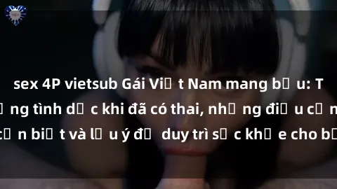 sex 4P vietsub Gái Việt Nam mang bầu: Thực hư về cuộc sống tình dục khi đã có thai, những điều cần biết và lưu ý để duy trì sức khỏe cho bản thân và thai nhi.