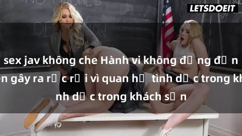 sex jav không che Hành vi không đứng đắn: Sinh viên gây ra rắc rối vì quan hệ tình dục trong khách sạn