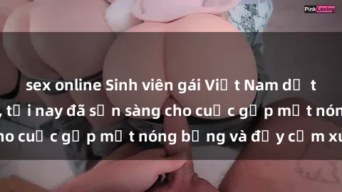 sex online Sinh viên gái Việt Nam dễ thương và quyến rũ, tối nay đã sẵn sàng cho cuộc gặp mặt nóng bỏng và đầy cảm xúc.