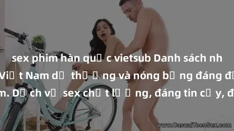 sex phim hàn quốc vietsub Danh sách những cô gái call girl Việt Nam dễ thương và nóng bỏng đáng đến thăm. Dịch vụ sex chất lượng, đáng tin cậy, đem lại trải nghiệm đáng nhớ.