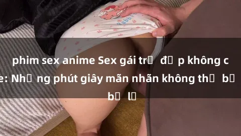 phim sex anime Sex gái trẻ đẹp không che: Những phút giây mãn nhãn không thể bỏ lỡ