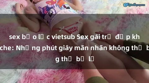 sex bạo lực vietsub Sex gái trẻ đẹp không che: Những phút giây mãn nhãn không thể bỏ lỡ