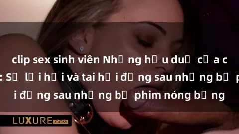 clip sex sinh viên Những hậu duệ của clip sex đình đám: Sự lợi hại và tai hại đằng sau những bộ phim nóng bỏng