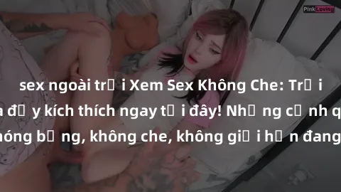 sex ngoài trời Xem Sex Không Che: Trải nghiệm mới lạ và đầy kích thích ngay tại đây! Những cảnh quay nóng bỏng, không che, không giới hạn đang chờ đón bạn. Đừng bỏ lỡ!