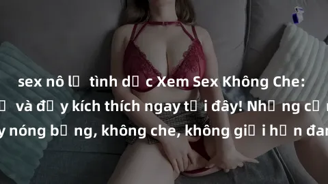 sex nô lệ tình dục Xem Sex Không Che: Trải nghiệm mới lạ và đầy kích thích ngay tại đây! Những cảnh quay nóng bỏng, không che, không giới hạn đang chờ đón bạn. Đừng bỏ lỡ!