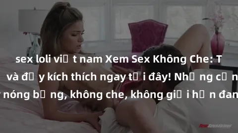 sex loli việt nam Xem Sex Không Che: Trải nghiệm mới lạ và đầy kích thích ngay tại đây! Những cảnh quay nóng bỏng, không che, không giới hạn đang chờ đón bạn. Đừng bỏ lỡ!