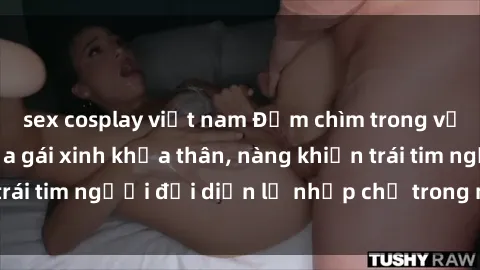 sex cosplay việt nam Đắm chìm trong vẻ đẹp tự nhiên của gái xinh khỏa thân, nàng khiến trái tim người đối diện lỡ nhịp chỉ trong một cái nhìn.