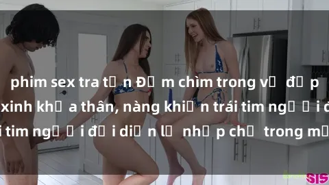 phim sex tra tấn Đắm chìm trong vẻ đẹp tự nhiên của gái xinh khỏa thân, nàng khiến trái tim người đối diện lỡ nhịp chỉ trong một cái nhìn.
