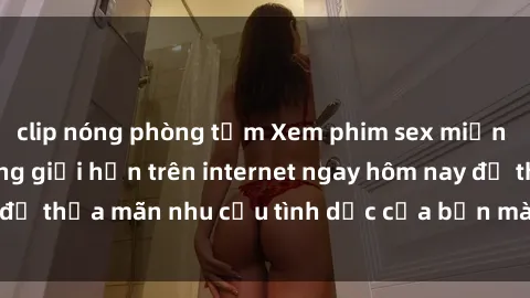 clip nóng phòng tắm Xem phim sex miễn phí hoàn toàn không giới hạn trên internet ngay hôm nay để thỏa mãn nhu cầu tình dục của bạn mà không tốn chi phí.