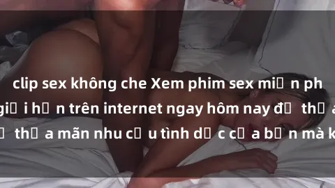 clip sex không che Xem phim sex miễn phí hoàn toàn không giới hạn trên internet ngay hôm nay để thỏa mãn nhu cầu tình dục của bạn mà không tốn chi phí.