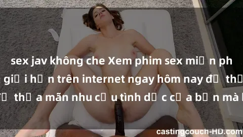 sex jav không che Xem phim sex miễn phí hoàn toàn không giới hạn trên internet ngay hôm nay để thỏa mãn nhu cầu tình dục của bạn mà không tốn chi phí.