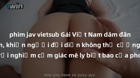 phim jav vietsub Gái Việt Nam dâm đãng làm tình say đắm, khiến người đối diện không thể cưỡng lại được. Hãy trải nghiệm cảm giác mê ly biết bao của phong cách yêu đương đậm chất dân tộc!