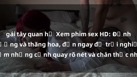 gái tây quan hệ Xem phim sex HD: Đỉnh cao của sự sung sướng và thăng hoa, đến ngay để trải nghiệm những cảnh quay rõ nét và chân thực nhất. Hãy cùng khám phá!