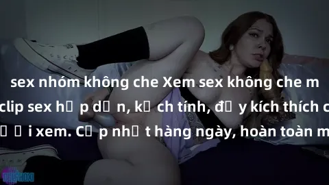 sex nhóm không che Xem sex không che miễn phí - Những clip sex hấp dẫn, kịch tính, đầy kích thích cho người xem. Cập nhật hàng ngày, hoàn toàn miễn phí, độ phân giải cao.