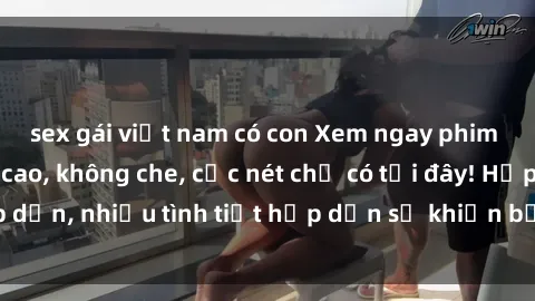 sex gái việt nam có con Xem ngay phim sex full HD đỉnh cao, không che, cực nét chỉ có tại đây! Hấp dẫn, nhiều tình tiết hấp dẫn sẽ khiến bạn thỏa mãn đắm say.