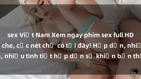 sex Việt Nam Xem ngay phim sex full HD đỉnh cao, không che, cực nét chỉ có tại đây! Hấp dẫn, nhiều tình tiết hấp dẫn sẽ khiến bạn thỏa mãn đắm say.