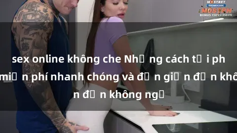 sex online không che Những cách tải phim sex miễn phí nhanh chóng và đơn giản đến không ngờ