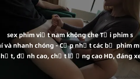 sex phim việt nam không che Tải phim sex về máy miễn phí và nhanh chóng - Cập nhật các bộ phim mới nhất, đỉnh cao, chất lượng cao HD, đáng xem. Hãy trải nghiệm ngay!