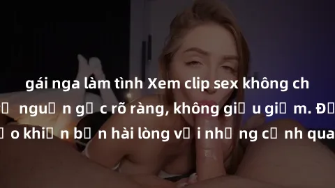 gái nga làm tình Xem clip sex không che mới - Nguồn gốc từ nguồn gốc rõ ràng, không giấu giếm. Đảm bảo khiến bạn hài lòng với những cảnh quay táo bạo và đầy kích thích.