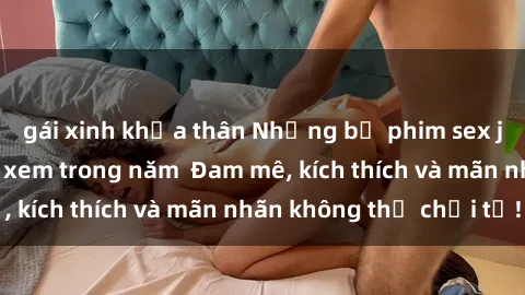 gái xinh khỏa thân Những bộ phim sex jav đỉnh cao phải xem trong năm  Đam mê, kích thích và mãn nhãn không thể chối từ!