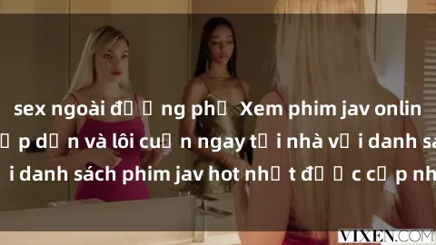 sex ngoài đường phố Xem phim jav online: trải nghiệm hấp dẫn và lôi cuốn ngay tại nhà với danh sách phim jav hot nhất được cập nhật liên tục.