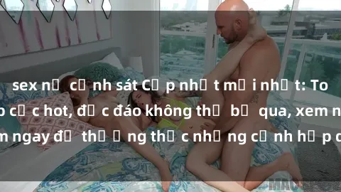sex nữ cảnh sát Cập nhật mới nhất: Top phim JAV Vietsub cực hot, độc đáo không thể bỏ qua, xem ngay để thưởng thức những cảnh hấp dẫn và đầy kích thích!