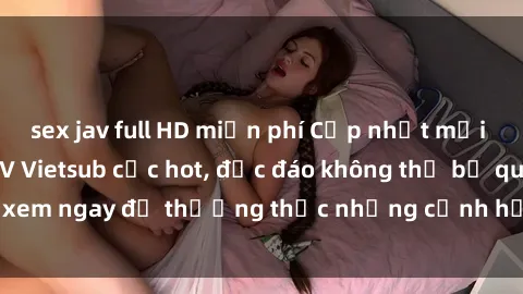 sex jav full HD miễn phí Cập nhật mới nhất: Top phim JAV Vietsub cực hot, độc đáo không thể bỏ qua, xem ngay để thưởng thức những cảnh hấp dẫn và đầy kích thích!