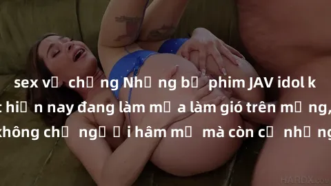 sex vợ chồng Những bộ phim JAV idol không che hot nhất hiện nay đang làm mưa làm gió trên mạng, hấp dẫn không chỉ người hâm mộ mà còn cả những ai mới tìm hiểu về thể loại này!