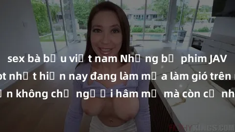 sex bà bầu việt nam Những bộ phim JAV idol không che hot nhất hiện nay đang làm mưa làm gió trên mạng, hấp dẫn không chỉ người hâm mộ mà còn cả những ai mới tìm hiểu về thể loại này!