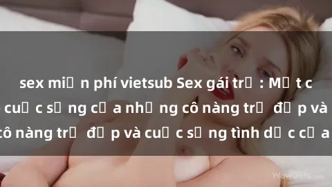 sex miễn phí vietsub Sex gái trẻ: Một cái nhìn sâu lắng vào cuộc sống của những cô nàng trẻ đẹp và cuộc sống tình dục của họ