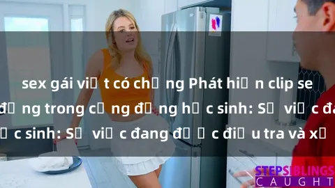 sex gái việt có chồng Phát hiện clip sex nữ sinh gây chấn động trong cộng đồng học sinh: Sự việc đang được điều tra và xử lý