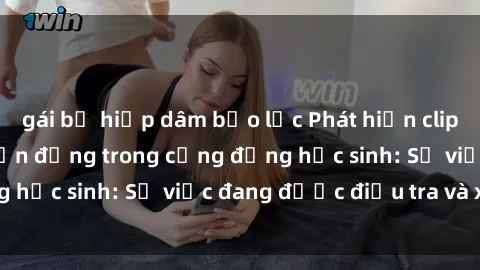 gái bị hiếp dâm bạo lực Phát hiện clip sex nữ sinh gây chấn động trong cộng đồng học sinh: Sự việc đang được điều tra và xử lý