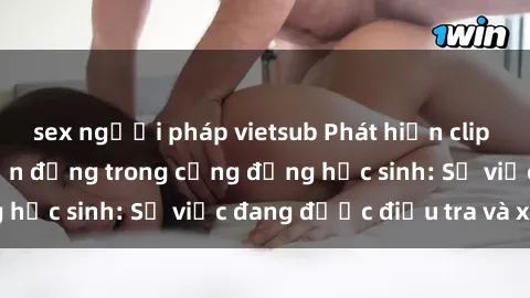 sex người pháp vietsub Phát hiện clip sex nữ sinh gây chấn động trong cộng đồng học sinh: Sự việc đang được điều tra và xử lý