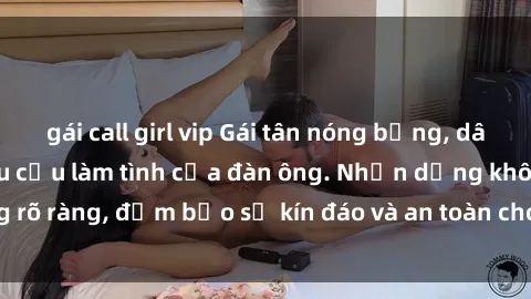 gái call girl vip Gái tân nóng bỏng, dâm đãng thỏa mãn nhu cầu làm tình của đàn ông. Nhận dạng không rõ ràng, đảm bảo sự kín đáo và an toàn cho trải nghiệm tuyệt vời.